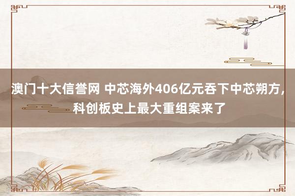 澳门十大信誉网 中芯海外406亿元吞下中芯朔方， 科创板史上最大重组案来了