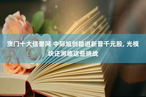 澳门十大信誉网 中际旭创踏进新晋千元股， 光模块还濒临这些挑战