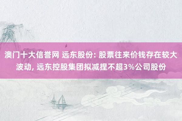 澳门十大信誉网 远东股份: 股票往来价钱存在较大波动， 远东控股集团拟减捏不超3%公司股份