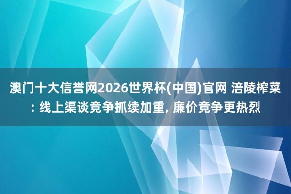 澳门十大信誉网2026世界杯(中国)官网 涪陵榨菜: 线上渠谈竞争抓续加重， 廉价竞争更热烈