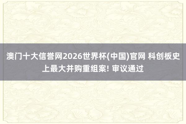澳门十大信誉网2026世界杯(中国)官网 科创板史上最大并购重组案! 审议通过