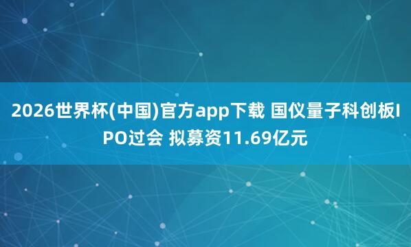 2026世界杯(中国)官方app下载 国仪量子科创板IPO过会 拟募资11.69亿元