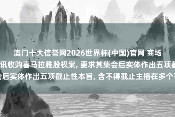 澳门十大信誉网2026世界杯(中国)官网 商场监管总局附条目批准腾讯收购喜马拉雅股权案， 要求其集会后实体作出五项截止性本旨， 含不得截止主播在多个平台入驻