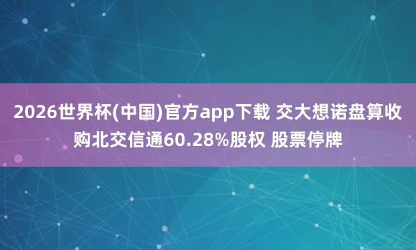 2026世界杯(中国)官方app下载 交大想诺盘算收购北交信通60.28%股权 股票停牌
