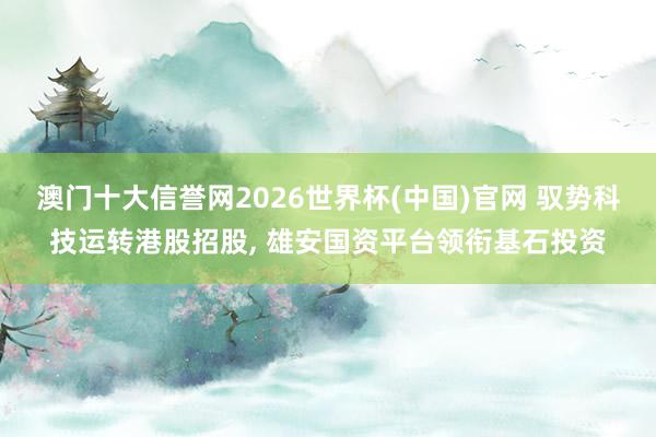 澳门十大信誉网2026世界杯(中国)官网 驭势科技运转港股招股， 雄安国资平台领衔基石投资
