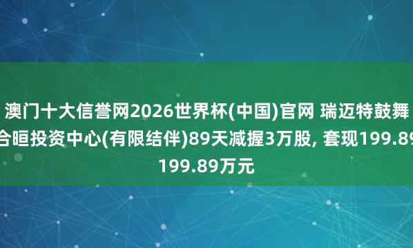 澳门十大信誉网2026世界杯(中国)官网 瑞迈特鼓舞珠海合晅投资中心(有限结伴)89天减握3万股， 套现199.89万元