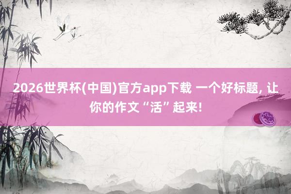 2026世界杯(中国)官方app下载 一个好标题， 让你的作文“活”起来!