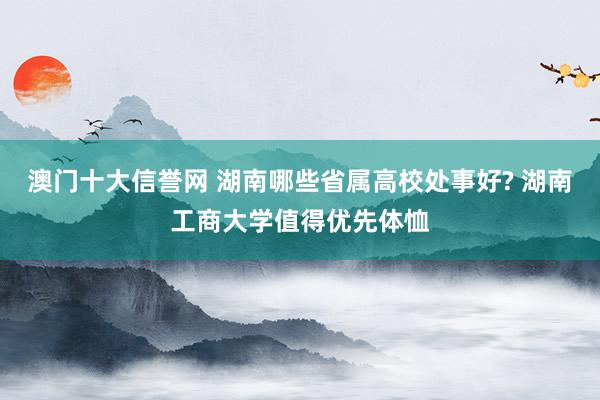 澳门十大信誉网 湖南哪些省属高校处事好? 湖南工商大学值得优先体恤