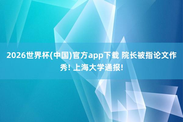 2026世界杯(中国)官方app下载 院长被指论文作秀! 上海大学通报!
