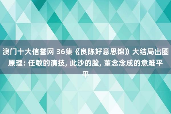 澳门十大信誉网 36集《良陈好意思锦》大结局出圈原理: 任敏的演技， 此沙的脸， 董念念成的意难平