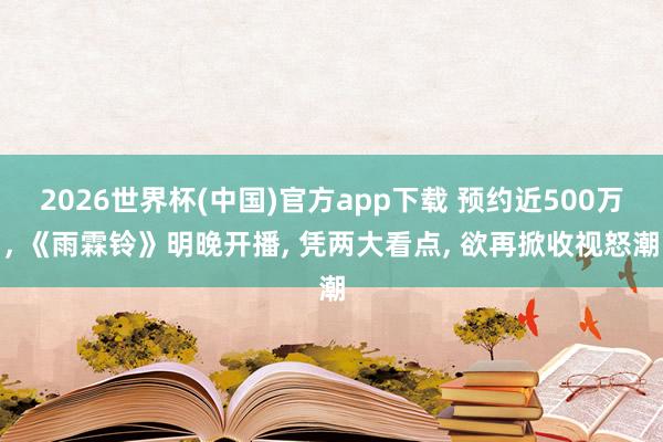 2026世界杯(中国)官方app下载 预约近500万， 《雨霖铃》明晚开播， 凭两大看点， 欲再掀收视怒潮