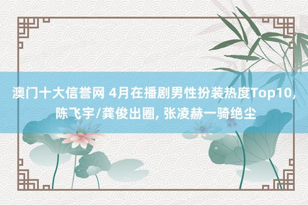 澳门十大信誉网 4月在播剧男性扮装热度Top10， 陈飞宇/龚俊出圈， 张凌赫一骑绝尘