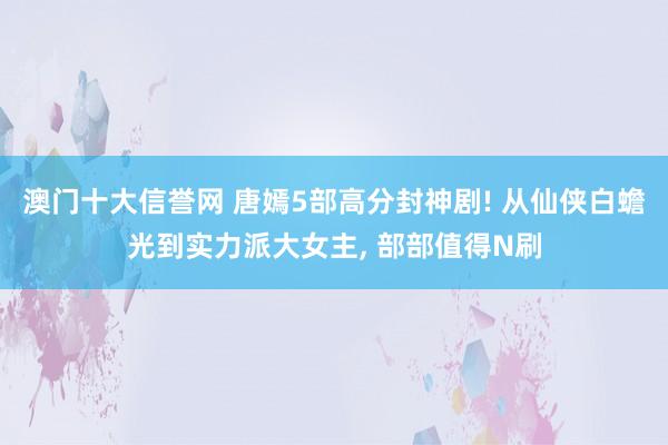 澳门十大信誉网 唐嫣5部高分封神剧! 从仙侠白蟾光到实力派大女主， 部部值得N刷