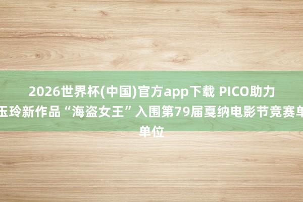 2026世界杯(中国)官方app下载 PICO助力刘玉玲新作品“海盗女王”入围第79届戛纳电影节竞赛单位