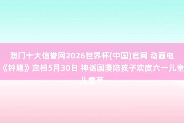 澳门十大信誉网2026世界杯(中国)官网 动画电影《钟馗》定档5月30日 神话国漫陪孩子欢度六一儿童节