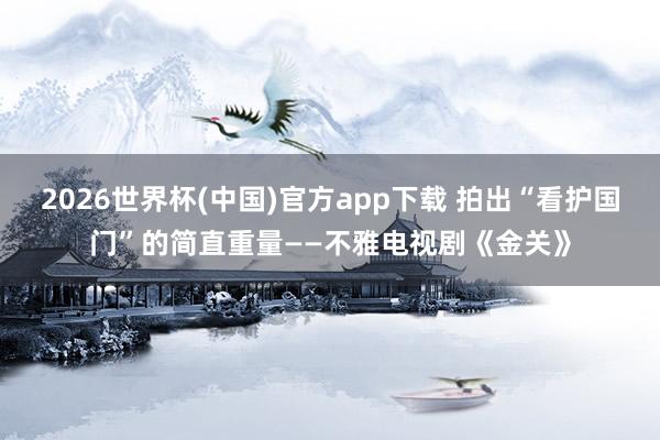 2026世界杯(中国)官方app下载 拍出“看护国门”的简直重量——不雅电视剧《金关》