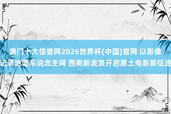 澳门十大信誉网2026世界杯(中国)官网 以影像记录地面东说念主间 西南新波浪开启原土电影新征途