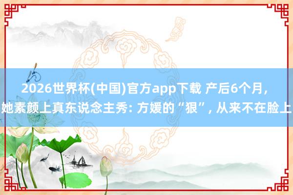 2026世界杯(中国)官方app下载 产后6个月， 她素颜上真东说念主秀: 方媛的“狠”， 从来不在脸上
