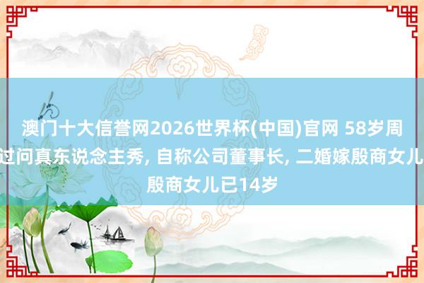 澳门十大信誉网2026世界杯(中国)官网 58岁周涛初度过问真东说念主秀, 自称公司董事长, 二婚嫁殷商女儿已14岁
