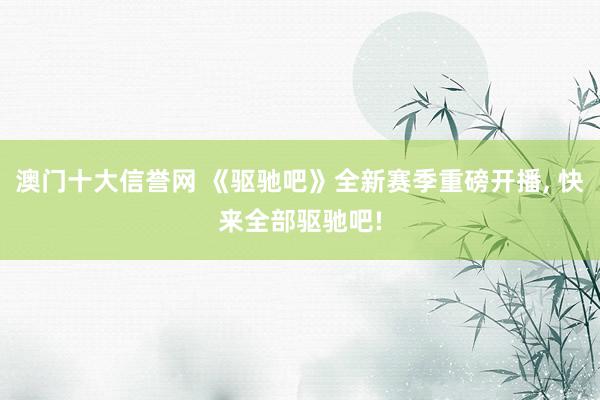 澳门十大信誉网 《驱驰吧》全新赛季重磅开播， 快来全部驱驰吧!