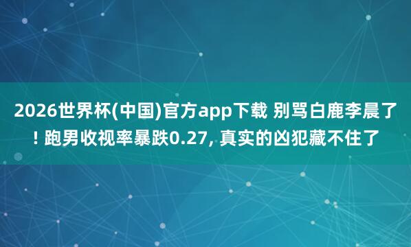 2026世界杯(中国)官方app下载 别骂白鹿李晨了! 跑男收视率暴跌0.27， 真实的凶犯藏不住了