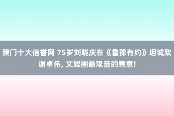 澳门十大信誉网 75岁刘晓庆在《鲁豫有约》坦诚致谢卓伟， 文娱圈最艰苦的善意!