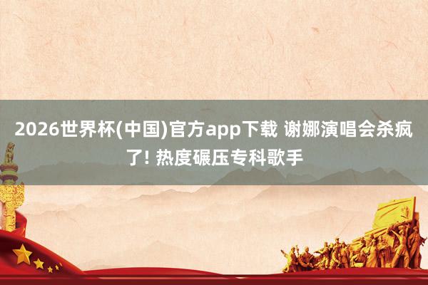 2026世界杯(中国)官方app下载 谢娜演唱会杀疯了! 热度碾压专科歌手