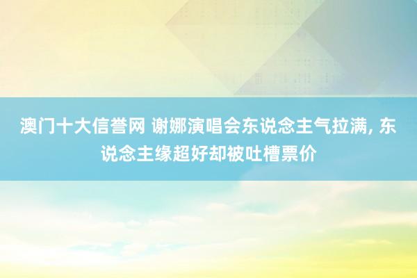 澳门十大信誉网 谢娜演唱会东说念主气拉满, 东说念主缘超好却被吐槽票价