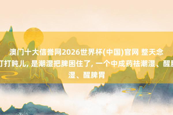 澳门十大信誉网2026世界杯(中国)官网 整天念念打打盹儿， 是潮湿把脾困住了， 一个中成药祛潮湿、醒脾胃