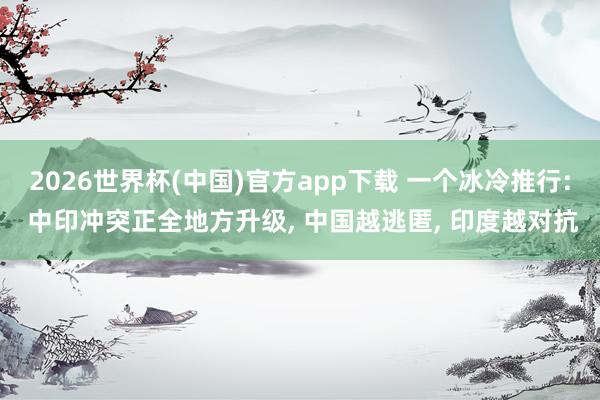 2026世界杯(中国)官方app下载 一个冰冷推行: 中印冲突正全地方升级, 中国越逃匿, 印度越对抗