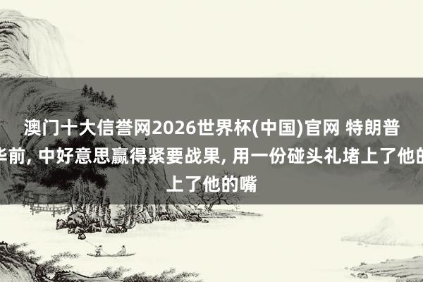 澳门十大信誉网2026世界杯(中国)官网 特朗普访华前， 中好意思赢得紧要战果， 用一份碰头礼堵上了他的嘴