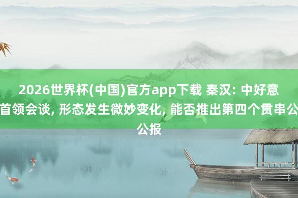 2026世界杯(中国)官方app下载 秦汉: 中好意思首领会谈, 形态发生微妙变化, 能否推出第四个贯串公报