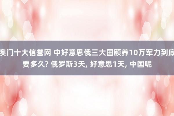 澳门十大信誉网 中好意思俄三大国颐养10万军力到底要多久? 俄罗斯3天, 好意思1天, 中国呢