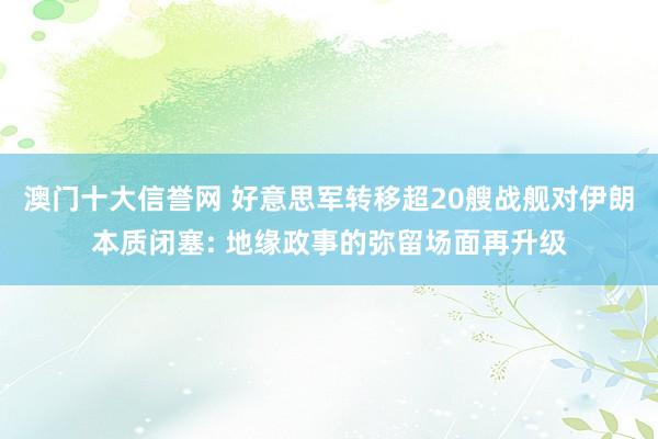 澳门十大信誉网 好意思军转移超20艘战舰对伊朗本质闭塞: 地缘政事的弥留场面再升级