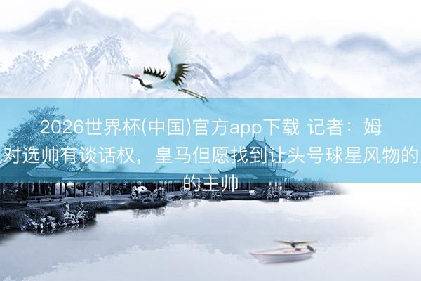 2026世界杯(中国)官方app下载 记者：姆巴佩对选帅有谈话权，皇马但愿找到让头号球星风物的主帅