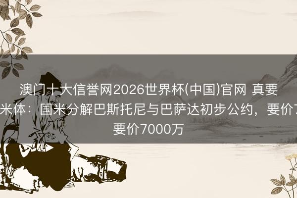 澳门十大信誉网2026世界杯(中国)官网 真要离队？米体：国米分解巴斯托尼与巴萨达初步公约，要价7000万
