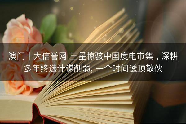 澳门十大信誉网 三星惊骇中国度电市集 ， 深耕多年终选计谋削弱， 一个时间透顶散伙