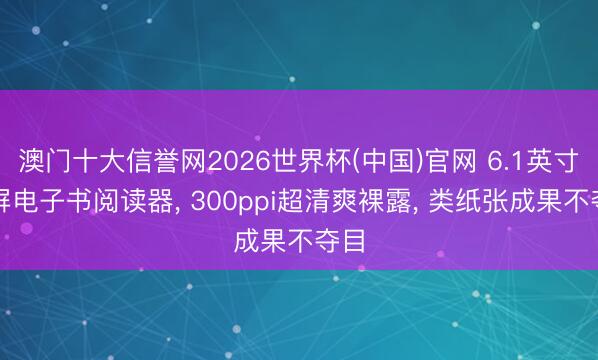 澳门十大信誉网2026世界杯(中国)官网 6.1英寸小屏电子书阅读器， 300ppi超清爽裸露， 类纸张成果不夺目