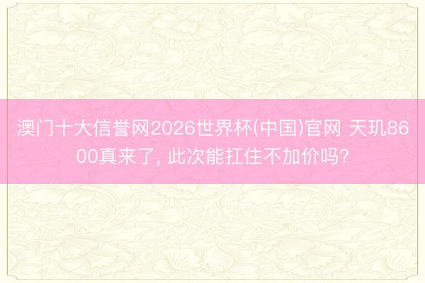 澳门十大信誉网2026世界杯(中国)官网 天玑8600真来了， 此次能扛住不加价吗?