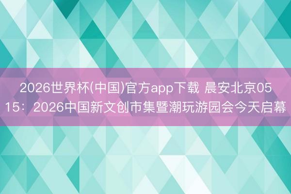 2026世界杯(中国)官方app下载 晨安北京0515：2026中国新文创市集暨潮玩游园会今天启幕