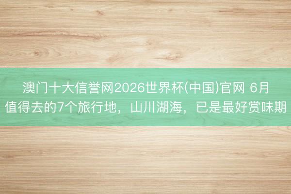 澳门十大信誉网2026世界杯(中国)官网 6月值得去的7个旅行地，山川湖海，已是最好赏味期