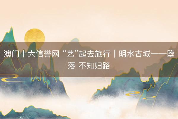 澳门十大信誉网 “艺”起去旅行｜明水古城——堕落 不知归路