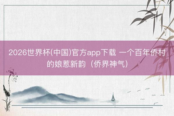 2026世界杯(中国)官方app下载 一个百年侨村的娘惹新韵（侨界神气）
