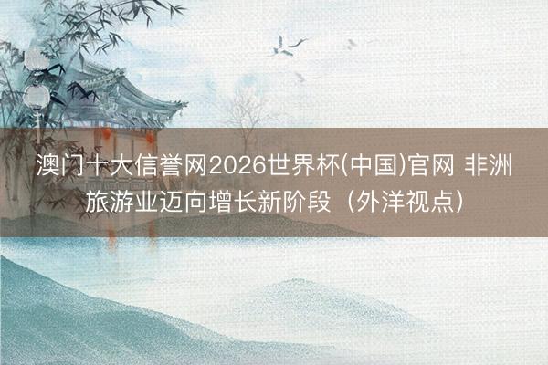 澳门十大信誉网2026世界杯(中国)官网 非洲旅游业迈向增长新阶段（外洋视点）