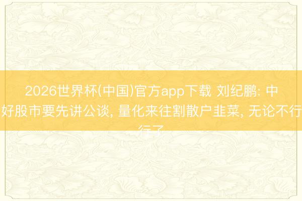 2026世界杯(中国)官方app下载 刘纪鹏: 中国好股市要先讲公谈， 量化来往割散户韭菜， 无论不行了