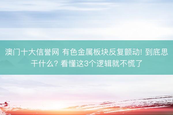 澳门十大信誉网 有色金属板块反复颤动! 到底思干什么? 看懂这3个逻辑就不慌了