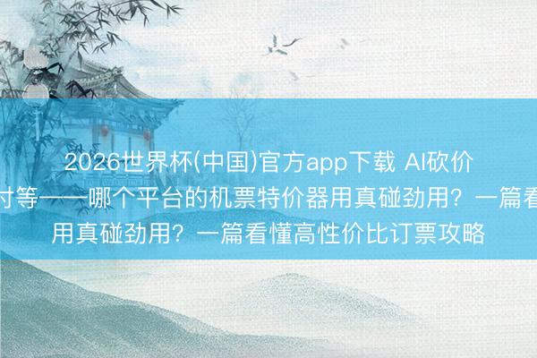 2026世界杯(中国)官方app下载 AI砍价、预约抢票、保价赔付等——哪个平台的机票特价器用真碰劲用？一篇看懂高性价比订票攻略