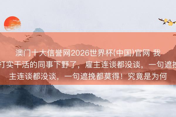 澳门十大信誉网2026世界杯(中国)官网 我45岁才觉悟:两个实打实干活的同事下野了,雇主连谈都没谈,一句遮挽都莫得!究竟是为何