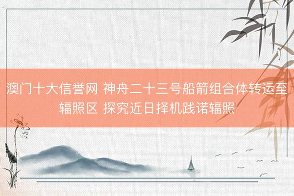 澳门十大信誉网 神舟二十三号船箭组合体转运至辐照区 探究近日择机践诺辐照