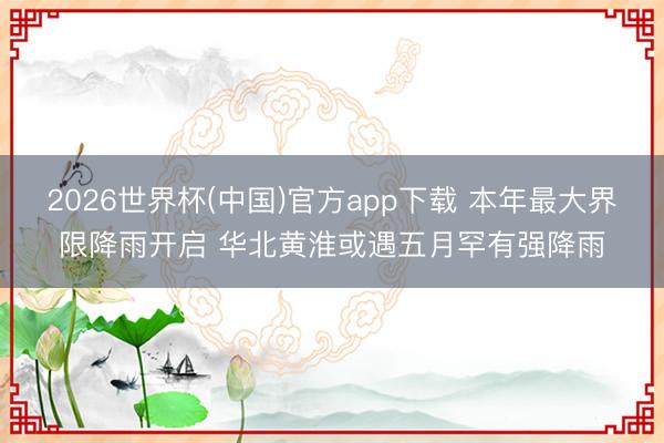 2026世界杯(中国)官方app下载 本年最大界限降雨开启 华北黄淮或遇五月罕有强降雨